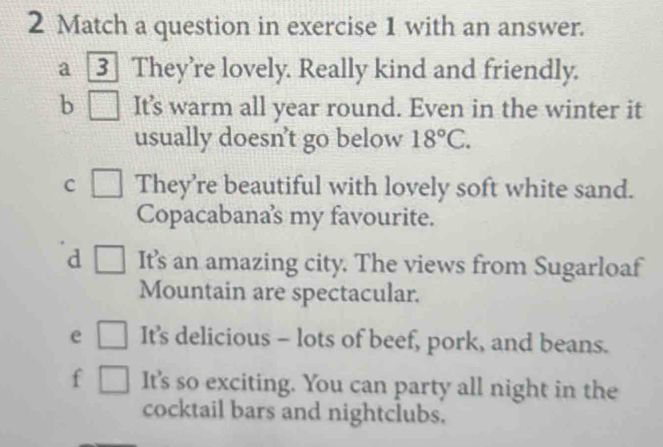 Match a question in exercise 1 with an answer.
a 3 They're lovely. Really kind and friendly.
b It's warm all year round. Even in the winter it
usually doesn’t go below 18°C.
c They’re beautiful with lovely soft white sand.
Copacabanas my favourite.
d It's an amazing city. The views from Sugarloaf
Mountain are spectacular.
e It's delicious - lots of beef, pork, and beans.
f It's so exciting. You can party all night in the
cocktail bars and nightclubs.