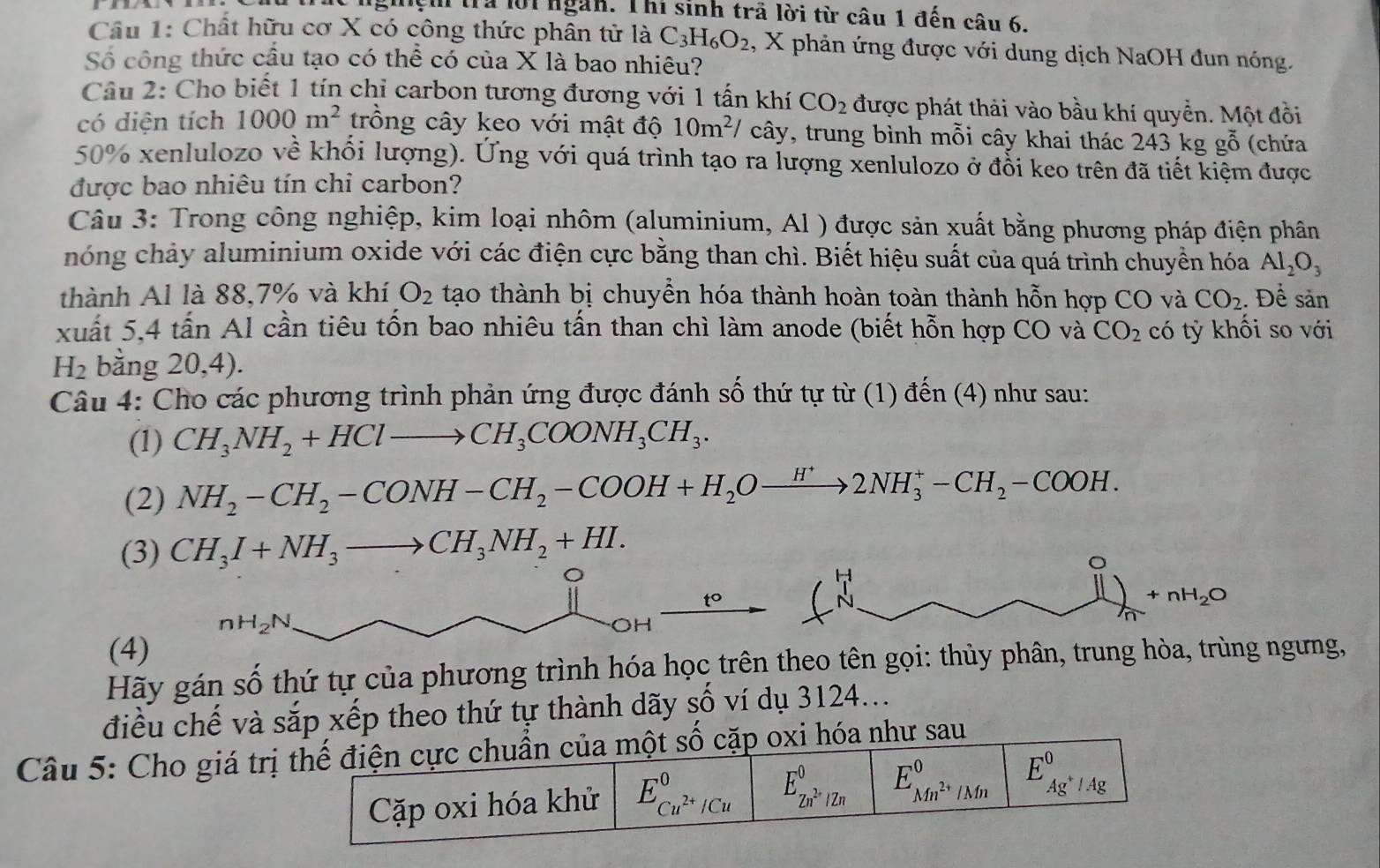 ghệh trả lời ngàn. Thi sinh trã lời từ câu 1 đến câu 6
Câu 1: Chất hữu cơ X có công thức phân tử là C_3H_6O_2 , X phản ứng được với dung dịch NaOH đun nóng.
Số công thức cầu tạo có thể có của X là bao nhiêu?
Câu 2: Cho biết 1 tín chỉ carbon tương đương với 1 tấn khí CO_2 được phát thải vào bầu khí quyền. Một đồi
có diện tích 1000m^2 trồng cây keo với mật độ 10m^2/ cây, trung bình mỗi cây khai thác 243k g ghat O (chứa
50% xenlulozo về khổi lượng). Ứng với quá trình tạo ra lượng xenlulozo ở đổi keo trên đã tiết kiệm được
được bao nhiêu tín chi carbon?
Câu 3: Trong công nghiệp, kim loại nhôm (aluminium, Al ) được sản xuất bằng phương pháp điện phân
hóng chảy aluminium oxide với các điện cực bằng than chì. Biết hiệu suất của quá trình chuyển hóa Al_2O_3
thành Al là 88,7% và khí O_2 tạo thành bị chuyển hóa thành hoàn toàn thành hỗn hợp CO và CO_2. Để sản
xuất 5,4 tấn Al cần tiêu tốn bao nhiêu tấn than chì làm anode (biết hỗn hợp CO và CO_2 cdot O ki so với
H_2 bằng 20,4).
Câu 4: Cho các phương trình phản ứng được đánh số thứ tự từ (1) đến (4) như sau:
(1) CH_3NH_2+HClto CH_3COONH_3CH_3.
(2) NH_2-CH_2-CONH-CH_2-COOH+H_2Oxrightarrow H^+2NH_3^(+-CH_2)-COOH.
(3) CH_3I+NH_3to CH_3NH_2+HI.
。
t°
 1/N 
nH_2N.
^0 11)_n+nH_2O
OH
(4)
Hãy gán số thứ tự của phương trình hóa học trên theo tên gọi: thủy phân, trung hòa, trùng ngưng,
điều chế và sắp xếp theo thứ tự thành dãy số ví dụ 3124...
Câu 5: Cho giá trị thế điện cực chuẩn của một số cặp oxi hóa như sau
Cặp oxi hóa khử E_Cu^(2+)/Cu^0 E_Zn^(2+)/Zn^0 E_Mn^(2+)/Mn^0 E^0. Ag^+/Ag