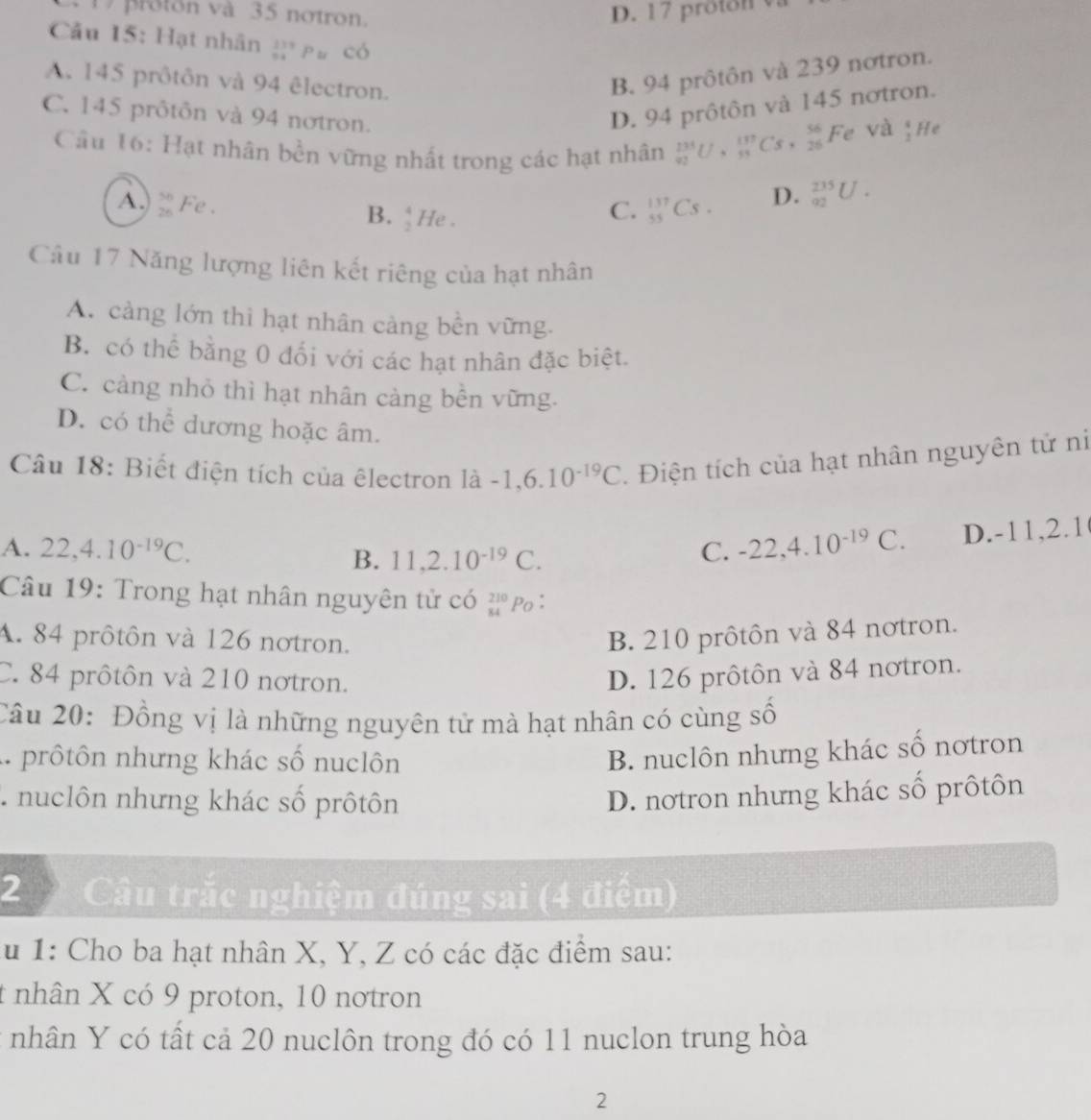 proton và 35 notron. D. 17 proton 
Cău 15: Hạt nhân ệ pủ có
A. 145 prôtôn và 94 êlectron.
B. 94 prôtôn và 239 nơtron.
C. 145 prôtôn và 94 nơtron.
D. 94 prôtôn và 145 nơtron.
Câu 16: Hạt nhân bền vững nhất trong các hạt nhân _(92)^(134)U· _(95C)^(137)Cs,_(26)^(56)Fe
và ,H
A. beginarrayr 56 26endarray Fe .  4/2  He .
B.
C. _(55)^(137)Cs. D. _(92)^(235)U.
Câu 17 Năng lượng liên kết riêng của hạt nhân
A. cảng lớn thì hạt nhân cảng bền vững.
B. có thể bằng 0 đối với các hạt nhân đặc biệt.
C. cảng nhỏ thì hạt nhân càng bền vững.
D. có thể dương hoặc âm.
Câu 18: Biết điện tích của êlectron 1lambda -1,6.10^(-19)C Điện tích của hạt nhân nguyên tử ni
A. 22,4.10^(-19)C. C. -22,4.10^(-19)C D.-11,2.1
B. 11,2.10^(-19)C.
Câu 19: Trong hạt nhân nguyên tử có _(84)^(210)P_O
A. 84 prôtôn và 126 notron. B. 210 prôtôn và 84 nơtron.
C. 84 prôtôn và 210 notron. D. 126 prôtôn và 84 nơtron.
Câu 20: Đồng vị là những nguyên tử mà hạt nhân có cùng số
1. prôtôn nhưng khác số nuclôn
B. nuclôn nhưng khác số nơtron
T  nuclôn nhưng khác số prôtôn D. notron nhưng khác số prôtôn
2  Câu trắc nghiệm đúng sai (4 điểm)
* u 1: Cho ba hạt nhân X, Y, Z có các đặc điểm sau:
t nhân X có 9 proton, 10 nơtron
nhân Y có tất cả 20 nuclôn trong đó có 11 nuclon trung hòa
2