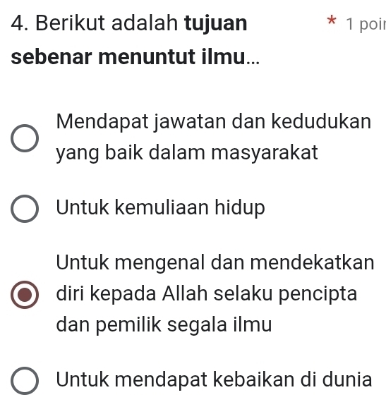 Berikut adalah tujuan * 1 poir
sebenar menuntut ilmu...
Mendapat jawatan dan kedudukan
yang baik dalam masyarakat
Untuk kemuliaan hidup
Untuk mengenal dan mendekatkan
diri kepada Allah selaku pencipta
dan pemilik segala ilmu
Untuk mendapat kebaikan di dunia