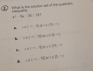 What is the solution set of the quadratic
inequality
x^2-5x-35≥ 15 ?
a. x∈ (-∈fty ,-5) or x∈ (10,∈fty )
b. x∈ (-∈fty ,-10) or x∈ (5,∈fty )
C. x∈ (-∈fty ,-5] or x∈ [10,∈fty )
d. x∈ (-∈fty ,-10] or x∈ [5,∈fty )