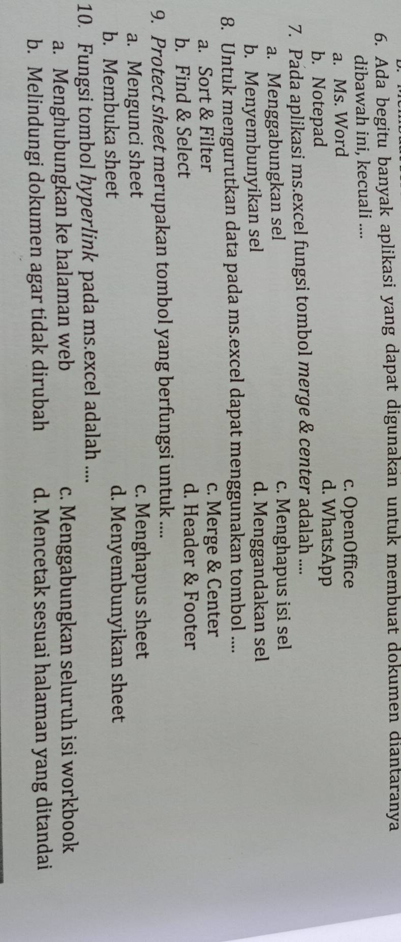 Ada begitu banyak aplikasi yang dapat digunakan untuk membuat dokumen diantaranya
dibawah ini, kecuali ....
a. Ms. Word
c. OpenOffice
b. Notepad
d. WhatsApp
7. Pada aplikasi ms.excel fungsi tombol merge & center adalah ....
a. Menggabungkan sel c. Menghapus isi sel
b. Menyembunyikan sel d. Menggandakan sel
8. Untuk mengurutkan data pada ms.excel dapat menggunakan tombol ....
a. Sort & Filter c. Merge & Center
b. Find & Select
d. Header & Footer
9. Protect sheet merupakan tombol yang berfungsi untuk ....
a. Mengunci sheet c. Menghapus sheet
b. Membuka sheet d. Menyembunyikan sheet
10. Fungsi tombol hyperlink pada ms.excel adalah ....
a. Menghubungkan ke halaman web c. Menggabungkan seluruh isi workbook
b. Melindungi dokumen agar tidak dirubah d. Mencetak sesuai halaman yang ditandai