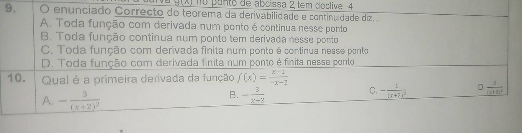 g(x) no ponto de abcissa 2 tem declive -4
9. O enunciado Correcto do teorema da derivabilidade e continuidade diz...
A. Toda função com derivada num ponto é continua nesse ponto
B. Toda função continua num ponto tem derivada nesse ponto
C. Toda função com derivada finita num ponto é continua nesse ponto
D. Toda função com derivada finita num ponto é finita nesse ponto
10. Qual é a primeira derivada da função f(x)= (x-1)/-x-2 
D.
C. -frac 1(x+2)^2 frac 3(x+2)^2
A. -frac 3(x+2)^2
B. - 3/x+2 