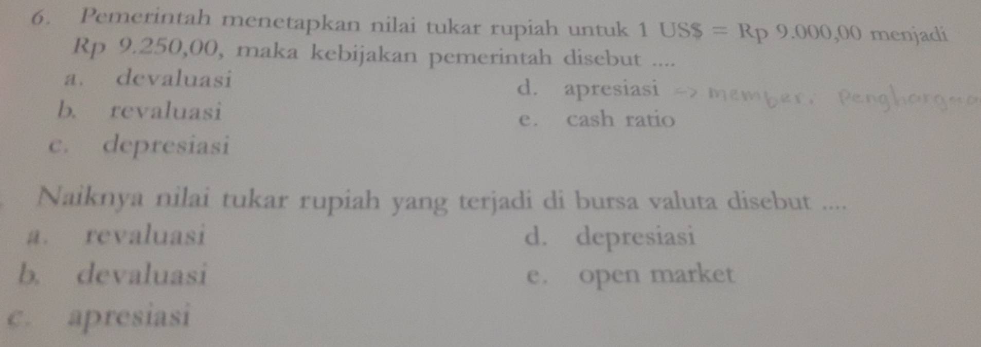 Pemerintah menetapkan nilai tukar rupiah untuk 1USS=Rp9.000,00 menjadi
Rp 9.250,00, maka kebijakan pemerintah disebut ....
a. devaluasi
d. apresiasi
b. revaluasi
e. cash ratio
c. depresiasi
Naiknya nilai tukar rupiah yang terjadi di bursa valuta disebut ....
a. revaluasi d. depresiasi
b. devaluasi e. open market
c. apresiasi