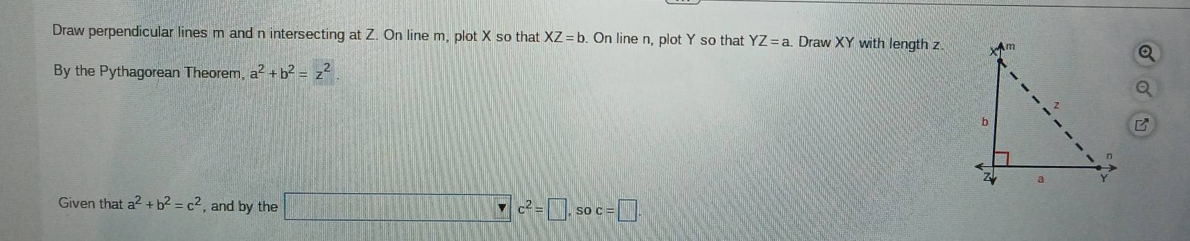 Draw perpendicular lines m and n intersecting at Z. On line m, plot X so that XZ=b. On line n, plot Y so that YZ=a Draw XY with length z. 
By the Pythagorean Theorem, a^2+b^2=z^2
Given that a^2+b^2=c^2 , and by the □ c^2=□ , soc=□.