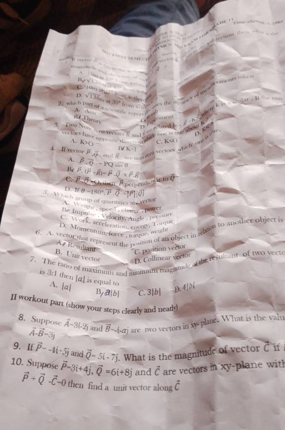 x :m 
B, V1. . ,
D. sqrt(136)n 30° from x ” es the aamey of mealtrements tai 
           
'   10m at o7°1trom x dir
2. which part of a scientific report  ahere k is a seajar . lt the tw .
A. 1m
T heory
G     m e n
D
recfors have opposite th eer  w did one is tige about k tated b
3. Two Non-zero vertors R and K
,  
D. 
C.
4. If vector vector P,vector Q and overline R r Pon  zere vectors ,which one is ae
A. K>0 1 ∠ K-1
A. vector P· vector Q-PQ sm θ
B vector P.(vector P+vector R)-widehat P.vector Q* vector P.vector R
C. vector P-vector Q-0 overline P perpendical a to vector Q
D. F
5. Which group of quantities an rector θ =180°.vector P.vector Q-|vector P||vector Q|. Weight , speed , charge , power
Be Impuise , Velocity, Angle , pressure
C. Work, acceleration, energy, Torque
6. A. vector that represent the position of an object in relation to another object is
D. Momentunt force , torque, weight
A 7 Resultant
C. position vector
B. Unit vector D. Collinear vector
7. The ratio of maximum and minimum magude at the resultant of two vecte is 8:1 then [á] is equal to
A. |a| D. 4[b|
By@|b| C. 3|b|
II workout part (show your steps clearly and nearly)
8. Suppose vector A-3i-2j and vector B-i-alpha j-alpha hat j are two vectors in ty plane. What is the valu
vector A-vector B=3j
9. If vector P=-4i+5j and vector Q-5i-7j What is the magnitude of vector C if
10. Suppose vector P=3i+4j,vector Q=6i+8j and vector C are vectors in xy-plane with
vector P+vector Q· vector C-0 then find a unit vector along vector C