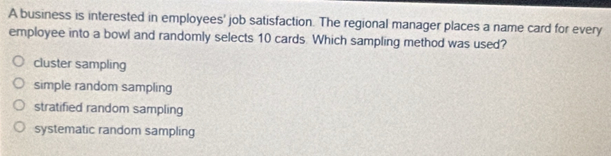 A business is interested in employees' job satisfaction. The regional manager places a name card for every
employee into a bowl and randomly selects 10 cards Which sampling method was used?
cluster sampling
simple random sampling
stratified random sampling
systematic random sampling