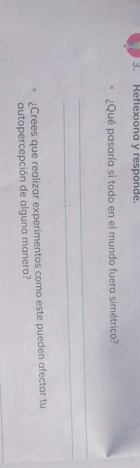 Reflexiona y responde. 
¿Qué pasaría si todo en el mundo fuera simétrico? 
_ 
_ 
¿Crees que realizar experimentos como este pueden afectar tu 
autopercepción de alguna manera? 
_