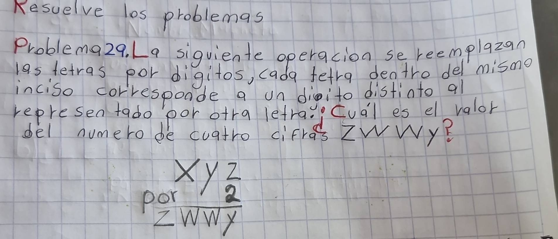 Kesuelve les problemas 
Problema29. L9 siguiente operacion se reemplazan 
las tetras por digitos, cada fetra dentre del misno 
inciso corresponde a on dieito distinto al 
represen tado por ofra lefrac, cual es el valor 
del numero be cuatro cifres ZWWy? 
C beginarrayr xyz z hline 2 hline endarray