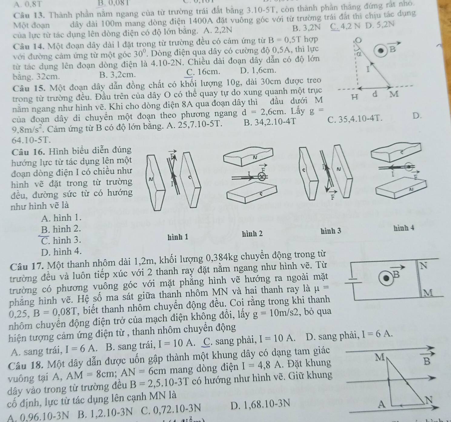 A. 0.8T B. 0,081
Câu 13. Thành phần nằm ngang của từ trường trái đất bằng 3.10-5T, còn thành phần thăng đứng rất nhỏ.
Một đoạn dây dài 100m mang dòng điện 1400A đặt vuông góc với từ trường trái đất thi chịu tác dụng
của lực từ tác dụng lên dòng điện có độ lớn bằng. A. 2,2N B. 3,2N C. 4,2 N D. 5,2N
Câu 14. Một đoạn dây dài l đặt trong từ trường đều có cảm ứng từ B=0.5T hợp
với đường cảm ứng từ một góc 30°.  Dòng điện qua dây có cường độ 0,5A, thì lực
B
α
từ tác dụng lên đoạn dòng điện là 4.10-2N. Chiều dài đoạn dây dẫn có độ lớn
bằng. 32cm. B. 3,2cm. C. 16cm. D. 1,6cm.
1
Câu 15. Một đoạn dây dẫn đồng chất có khối lượng 10g, dài 30cm được treo
trong từ trường đều. Đầu trên của dây O có thể quay tự do xung quanh một trục
nằm ngang như hình vẽ. Khi cho dòng điện 8A qua đoạn dây thì đầu dưới M H d M
của đoạn dây di chuyển một đoạn theo phương ngang d=2,6cm. Lấy g=
9,8m/s^2. Cảm ứng từ B có độ lớn bằng. A. 25,7.10-5T. B. 34,2.10-4T C. 35,4.10-4T. D.
64.10-5T.
Câu 16. Hình biểu diễn đúng
ς
hướng lực từ tác dụng lên một N
đoạn dòng điện I có chiều như
N
C
hình vẽ đặt trong từ trường N i
I
đều, đường sức từ có hướng
N
F
như hình vẽ là
A. hình 1.
B. hình 2.
hình 2 hình 3
C. hình 3. hình 1 hình 4
D. hình 4.
Câu 17. Một thanh nhôm dài 1,2m, khối lượng 0,384kg chuyển động trong từ
trường đều và luôn tiếp xúc với 2 thanh ray đặt nằm ngang như hình vẽ. Từ
N
trường có phương vuông góc với mặt phăng hình vẽ hướng ra ngoài mặt
B
phăng hình vẽ. Hệ số ma sát giữa thanh nhôm MN và hai thanh ray là mu =
M
0,25,B=0,08T T, biết thanh nhôm chuyển động đều. Coi rằng trong khi thanh
nhôm chuyển động điện trở của mạch điện không đổi, lấy g=10m/s2 , bỏ qua
hiện tượng cảm ứng điện từ , thanh nhôm chuyển động
A. sang trái, I=6A. B. sang trái, I=10A.. C. sang phải, I=10A D. sang phải, I=6A.
Câu 18. Một dây dẫn được uốn gập thành một khung dây có dạng tam giác
M
vuông tại A, AM=8cm;AN= 6cm mang dòng điện I=4,8A. Đặt khung
vector B
dây vào trong từ trường đều B=2,5.10-3T có hướng như hình vẽ, Giữ khung
cố định, lực từ tác dụng lên cạnh MN là
A. 0,96.10-3N B. 1,2.10-3N C. 0,72.10-3N D. 1,68.10-3N
A
N