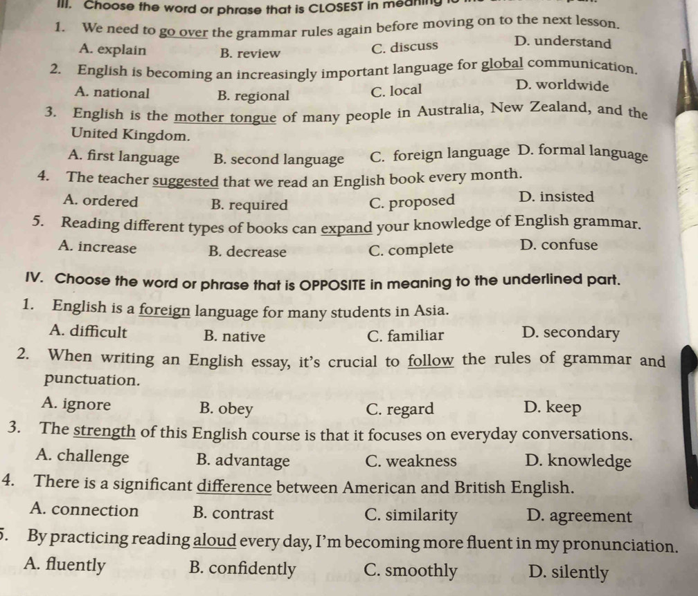 Choose the word or phrase that is CLOSEST in meaning
1. We need to go over the grammar rules again before moving on to the next lesson.
A. explain B. review
C. discuss
D. understand
2. English is becoming an increasingly important language for global communication.
D. worldwide
A. national B. regional
C. local
3. English is the mother tongue of many people in Australia, New Zealand, and the
United Kingdom.
A. first language B. second language C. foreign language D. formal language
4. The teacher suggested that we read an English book every month.
A. ordered B. required C. proposed D. insisted
5. Reading different types of books can expand your knowledge of English grammar.
A. increase B. decrease C. complete D. confuse
IV. Choose the word or phrase that is OPPOSITE in meaning to the underlined part.
1. English is a foreign language for many students in Asia.
A. difficult B. native C. familiar D. secondary
2. When writing an English essay, it's crucial to follow the rules of grammar and
punctuation.
A. ignore B. obey C. regard D. keep
3. The strength of this English course is that it focuses on everyday conversations.
A. challenge B. advantage C. weakness D. knowledge
4. There is a significant difference between American and British English.
A. connection B. contrast C. similarity D. agreement
5. By practicing reading aloud every day, I’m becoming more fluent in my pronunciation.
A. fluently B. confidently C. smoothly D. silently