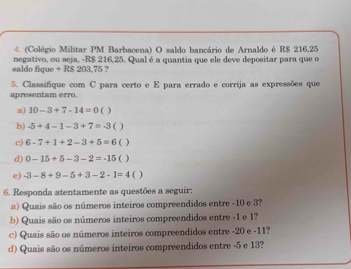 (Colégio Militar PM Barbacena) O saldo bancário de Arnaldo é R$ 216,25
negativo, ou seja, -R$ 216,25. Qual é a quantia que ele deve depositar para que o 
saldo fique + R$ 203,75 ? 
5. Classifique com C para certo e E para errado e corrija as expressões que 
apresentam erro. 
a) 10-3+7-14=0 ( ) 
b) -5+4-1-3+7=-3 ( ) 
c) 6-7+1+2-3+5=6 ( ) 
d) 0-15+5-3-2=-15 ( ) 
e) -3-8+9-5+3-2-1=4 ( ) 
6. Responda atentamente as questões a seguir: 
a) Quais são os números inteiros compreendidos entre -10 e 3? 
b) Quais são os números inteiros compreendidos entre -1 e 1? 
c) Quais são os números inteiros compreendidos entre -20 e -11? 
d) Quais são os números inteiros compreendidos entre -5 e 13?