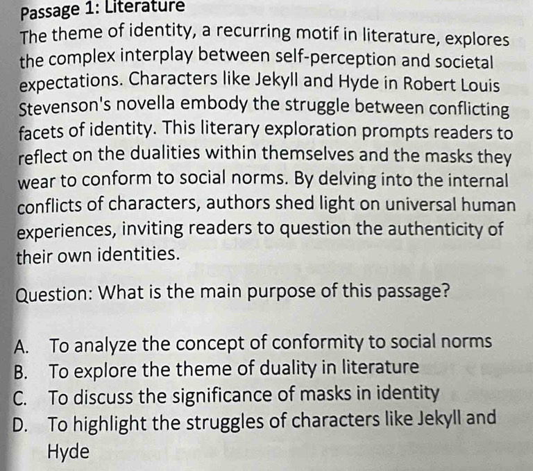 Passage 1: Literature
The theme of identity, a recurring motif in literature, explores
the complex interplay between self-perception and societal
expectations. Characters like Jekyll and Hyde in Robert Louis
Stevenson's novella embody the struggle between conflicting
facets of identity. This literary exploration prompts readers to
reflect on the dualities within themselves and the masks they
wear to conform to social norms. By delving into the internal
conflicts of characters, authors shed light on universal human
experiences, inviting readers to question the authenticity of
their own identities.
Question: What is the main purpose of this passage?
A. To analyze the concept of conformity to social norms
B. To explore the theme of duality in literature
C. To discuss the significance of masks in identity
D. To highlight the struggles of characters like Jekyll and
Hyde