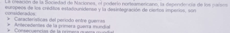 La creación de la Sociedad de Naciones, el poderío norteamericano, la dependencia de los países
europeos de los créditos estadounidense y la desintegración de ciertos imperios, son
considerados
Características del periodo entre guerras
Antecedentes de la primera guerra mundial
Consecuencias de la primera guerra mundial