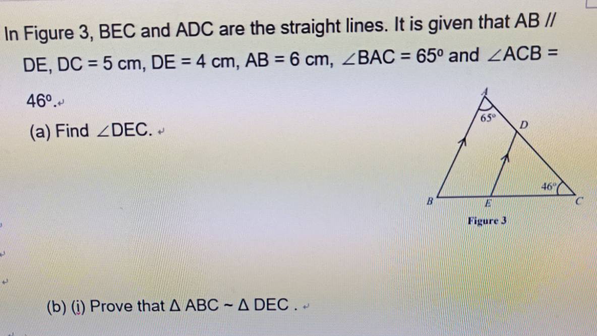 In Figure 3, BEC and ADC are the straight lines. It is given that ABparallel
DE, DC=5cm,DE=4cm,AB=6cm,∠ BAC=65° and ∠ ACB=
46°.
(a) Find ∠ DEC.
Figure 3
(b) (j) Prove that △ ABCsim △ DEC.+