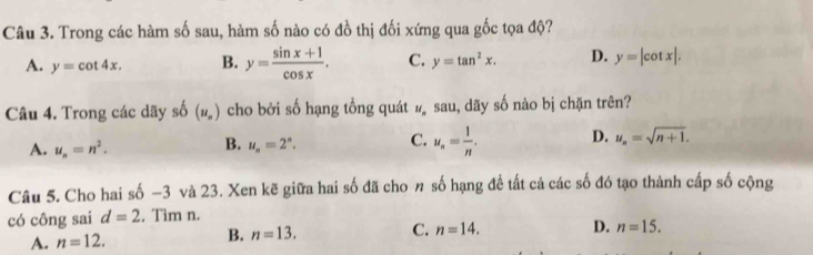 Trong các hàm số sau, hàm số nào có đồ thị đối xứng qua gốc tọa độ?
A. y=cot 4x. B. y= (sin x+1)/cos x . C. y=tan^2x. D. y=|cot x|. 
Câu 4. Trong các dãy shat O(u_n) cho bởi số hạng tổng quát # sau, dãy số nào bị chặn trên?
A. u_n=n^2. B. u_n=2^n. C. u_n= 1/n . D. u_n=sqrt(n+1). 
Câu 5. Cho hai số -3 và 23. Xen kẽ giữa hai số đã cho n số hạng đề tất cả các số đó tạo thành cấp số cộng
có công sai d=2. Tìm n.
A. n=12. B. n=13. C. n=14. D. n=15.