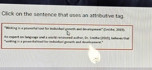 Click on the sentence that uses an attributive tag. 
"Writing is a powerful tool for individual growth and development" (Smithe, 2019). 
An expert on language and a world-renowned author, Dr. Smithe [2019), believes that 
"writing is a powerfull tool for individual growth and development."