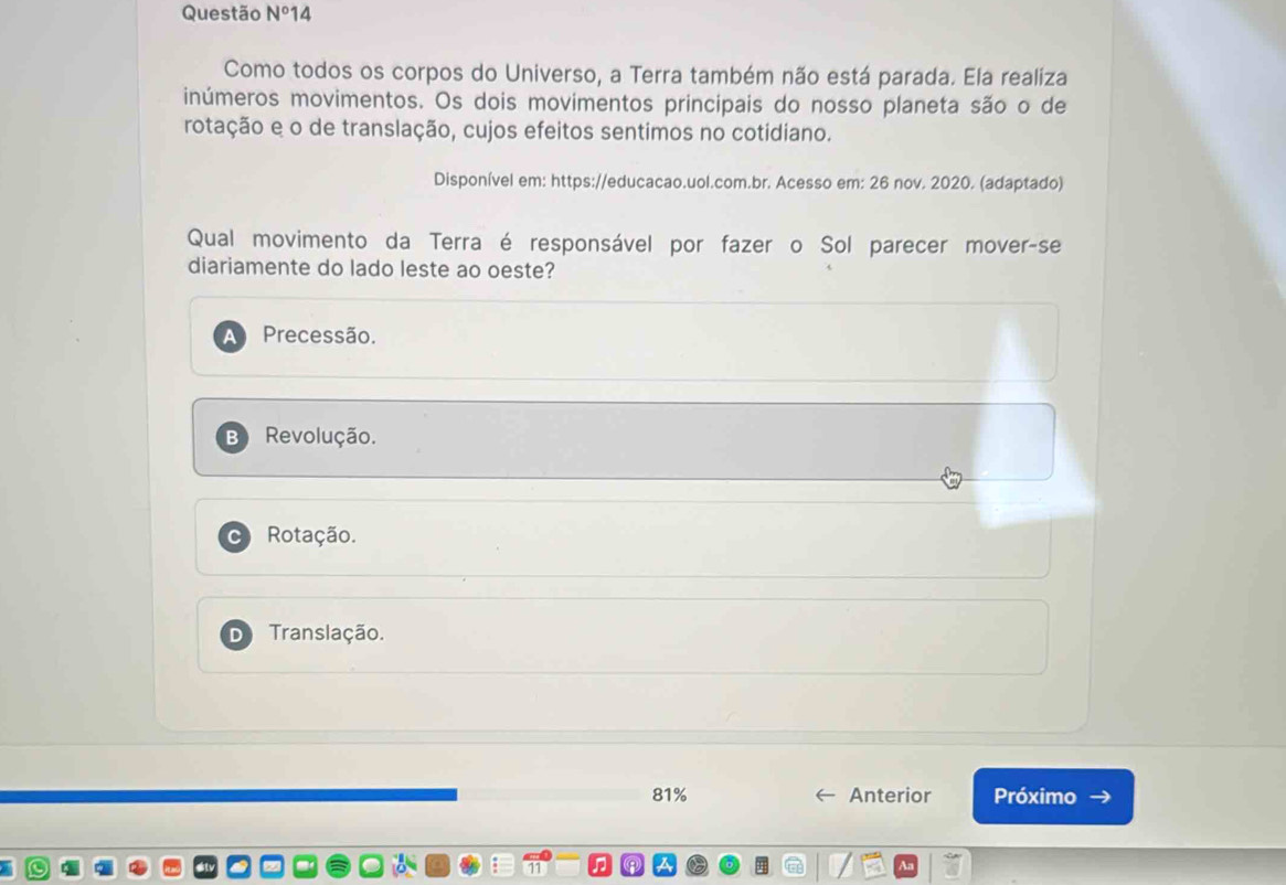 Questão N° 14
Como todos os corpos do Universo, a Terra também não está parada. Ela realiza
inúmeros movimentos. Os dois movimentos principais do nosso planeta são o de
rotação e o de translação, cujos efeitos sentimos no cotidiano.
Disponível em: https://educacao.uol.com.br. Acesso em: 26 nov. 2020. (adaptado)
Qual movimento da Terra é responsável por fazer o Sol parecer mover-se
diariamente do lado leste ao oeste?
Precessão.
Revolução.
Rotação.
Translação.
81% Anterior Próximo →
An