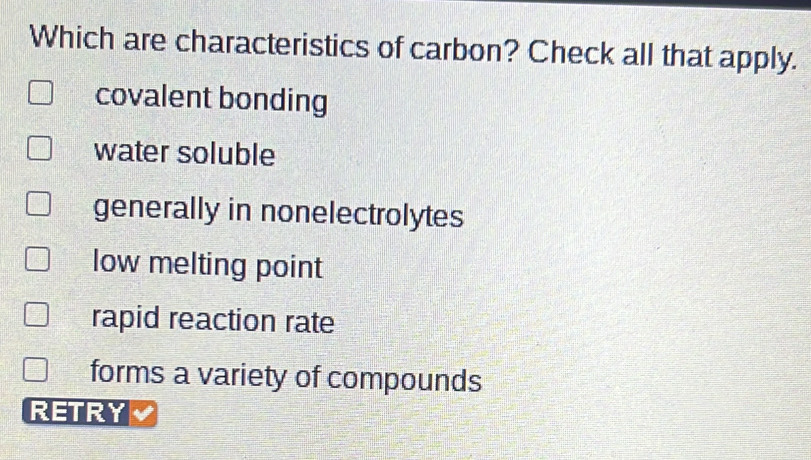 Which are characteristics of carbon? Check all that apply.
covalent bonding
water soluble
generally in nonelectrolytes
low melting point
rapid reaction rate
forms a variety of compounds
RETRY