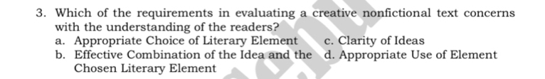 Which of the requirements in evaluating a creative nonfictional text concerns
with the understanding of the readers?
a. Appropriate Choice of Literary Element c. Clarity of Ideas
b. Effective Combination of the Idea and the d. Appropriate Use of Element
Chosen Literary Element