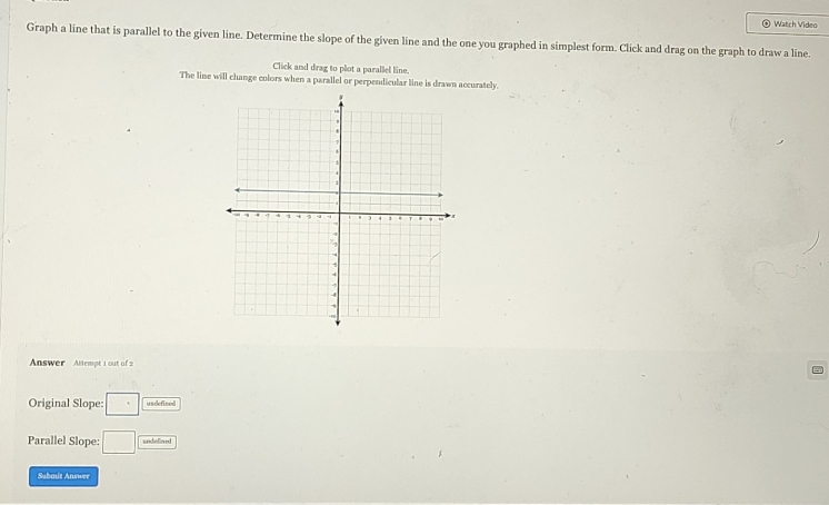 Watch Video 
Graph a line that is parallel to the given line. Determine the slope of the given line and the one you graphed in simplest form. Click and drag on the graph to draw a line. 
Click and drag to plot a parallel line. 
The line will change colors when a parallel or perpendicular line is drawn accurately. 
Answer Alempt 1 out of 2 
Original Slope: □ usdefine 
Parallel Slope: □ undelined 
Submit Answer