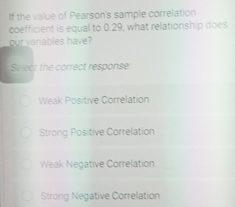 If the value of Pearson's sample correlation
coefficient is equal to 0.29, what relationship does
our variables have?
Select the correct response:
Weak Positive Correlation
Strong Positive Correlation
Weak Negative Correlation
Strong Negative Correlation