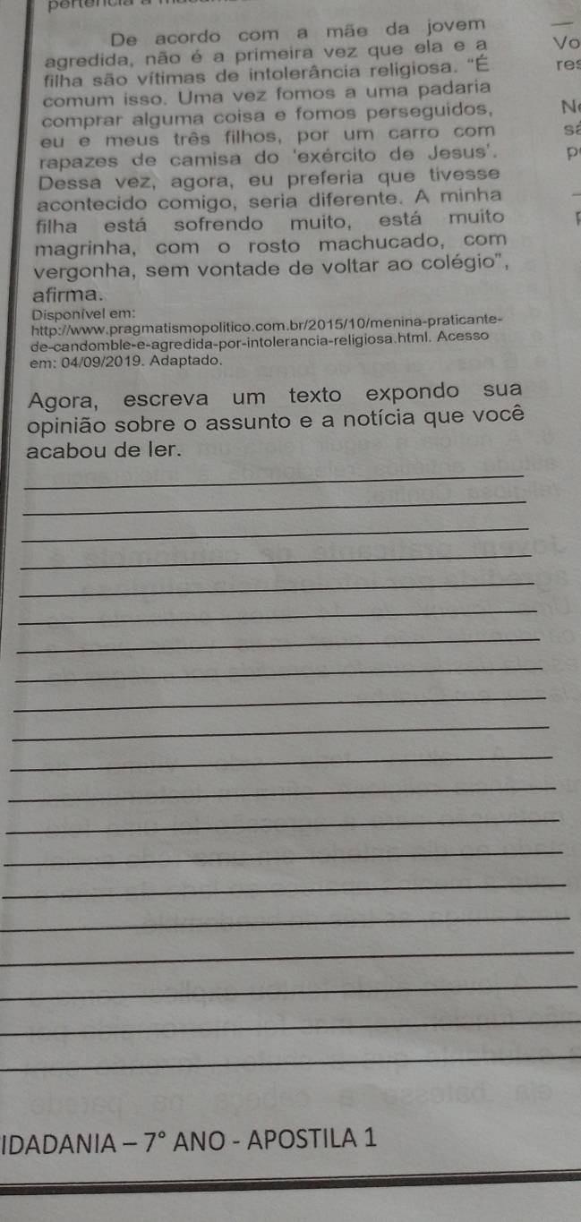 De acordo com a mãe da jovem 
agredida, não é a primeira vez que ela e a Vo 
filha são vítimas de intolerância religiosa. 'É res 
comum isso. Uma vez fomos a uma padaria 
comprar alguma coisa e fomos perseguidos, N 
eu e meus três filhos, por um carro com S 
rapazes de camisa do 'exército de Jesus'. p 
Dessa vez, agora, eu preferia que tivesse 
acontecido comigo, seria diferente. A minha 
filha está sofrendo muito, está muito 
magrinha, com o rosto machucado, com 
vergonha, sem vontade de voltar ao colégio', 
afirma. 
Disponivel em: 
http://www.pragmatismopolitico.com.br/2015/10/menina-praticante- 
de-candomble-e-agredida-por-intolerancia-religiosa.html. Acesso 
em: 04/09/2019. Adaptado. 
Agora, escreva um texto expondo sua 
opinião sobre o assunto e a notícia que você 
acabou de ler. 
_ 
_ 
_ 
_ 
_ 
_ 
_ 
_ 
_ 
_ 
_ 
_ 
_ 
_ 
_ 
_ 
_ 
_ 
_ 
_ 
IDADANIA 7° ANO - APOSTILA 1