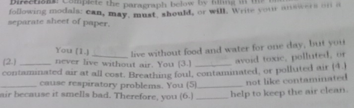 Directions: Complete the paragraph below by filing in the 
following modals: can, may, must, should, or will. Write your answers on a 
separate sheet of paper. 
You (1.) _live without food and water for one day, but you 
(2.) _never live without air. You (3.) 
avoid toxic, polluted, or 
contaminated air at all cost. Breathing foul, contaminated, or polluted air (4.) 
_cause respiratory problems. You (5)_ not like contaminated 
air because it smells bad. Therefore, you (6.) _help to keep the air clean.