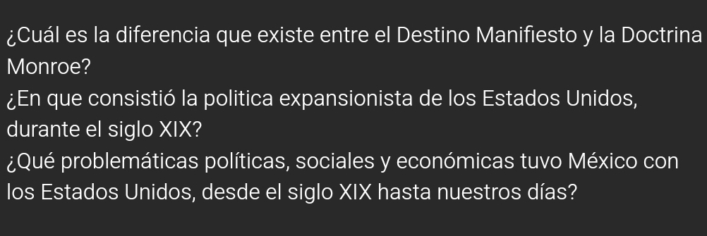 ¿Cuál es la diferencia que existe entre el Destino Manifiesto y la Doctrina 
Monroe? 
¿En que consistió la politica expansionista de los Estados Unidos, 
durante el siglo XIX? 
¿Qué problemáticas políticas, sociales y económicas tuvo México con 
los Estados Unidos, desde el siglo XIX hasta nuestros días?