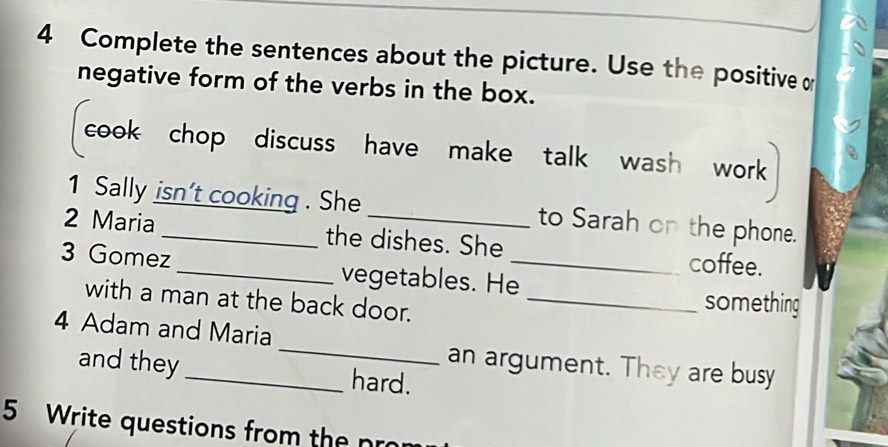 Complete the sentences about the picture. Use the positive o 
negative form of the verbs in the box. 
cook chop discuss have make talk wash work 
1 Sally isn't cooking . She to Sarah on the phone. 
2 Maria _the dishes. She coffee. 
3 Gomez_ vegetables. He_ 
with a man at the back door._ 
something 
4 Adam and Maria _an argument. They are busy 
and they hard. 
5 Write questions from the pro