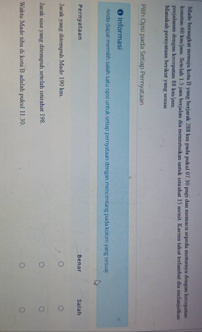 Made berangkat menuju kota B yang berjarak 288 km pada pukul 07.30 pagi dan memacu sepeda motornya dengan kecepatan
konstan 60 km/jam. Setelah 1.5 jam berjalan dia memutuskan untuk istirahat 15 menit. Karena takut terlambat dia melanjutkan
perjalanan dengan kecepatan 88 km/jam.
Manakah pemyataan berikut yang sesuai
Pilih Opsi pada Setiap Pernyataan
0 Informasi
Anda dapat memilih salah satu opsi untuk setiap pernyataan dengan mencentang pada kolom yang sesuaj.
Pernyataan Benar Salah
Jarak yang ditempuh Made 190 km.
Jarak sisa yang ditempuh setelah istirahat 198.
Waktu Made tiba di kota B adalah pukul 11.30.