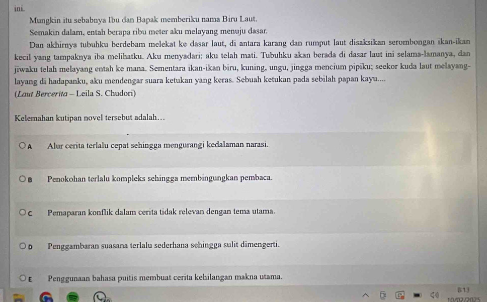 ini.
Mungkin itu sebabnya Ibu dan Bapak memberiku nama Biru Laut.
Semakin dalam, entah berapa ribu meter aku melayang menuju dasar.
Dan akhirnya tubuhku berdebam melekat ke dasar laut, di antara karang dan rumput laut disaksikan serombongan ikan-ikan
kecil yang tampaknya iba melihatku. Aku menyadari: aku telah mati. Tubuhku akan berada di dasar laut ini selama-lamanya, dan
jiwaku telah melayang entah ke mana. Sementara ikan-ikan biru, kuning, ungu, jingga mencium pipiku; seekor kuda laut melayang-
layang di hadapanku, aku mendengar suara ketukan yang keras. Sebuah ketukan pada sebilah papan kayu....
(Laut Bercerita - Leila S. Chudori)
Kelemahan kutipan novel tersebut adalah…
A Alur cerita terlalu cepat sehingga mengurangi kedalaman narasi.
B Penokohan terlalu kompleks sehingga membingungkan pembaca.
c Pemaparan konflik dalam cerita tidak relevan dengan tema utama.
D Penggambaran suasana terlalu sederhana sehingga sulit dimengerti.
E Penggunaan bahasa puitis membuat cerita kehilangan makna utama.
13
10/02/2025