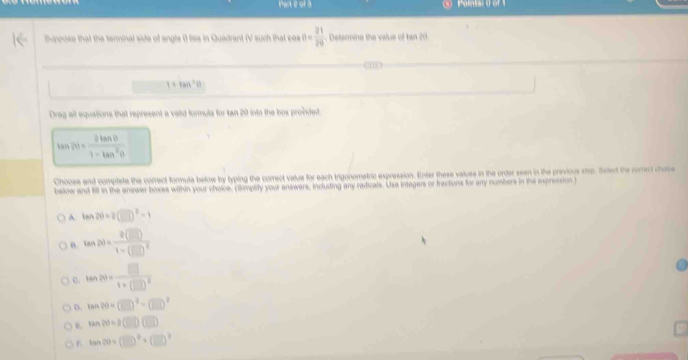 Part é of à
Suppose that the terminal side of angle 0 lies in Quadrant (V such that ces 0= 21/20 . Determine the value of tan 20.
11
1+tan^2θ
Drag all equations that represent a valid formula for tan 20 into the box provided.
tan 2θ = 2tan θ /1-tan^2θ  
Choose and complete the correct formula below by typing the correct value for each trigonometric expression. Enter these values in the order seen in the previous step. Select the correct chorc
below and fill in the answer boxes within your choice. (Simplify your answers, including any radicals. Use integers or fractions for any numbers in the expression )
A. tan 2θ =2(□ )^2-1
B. tan 20=frac 2(□ )1-(□ )^2
C. tan 20=frac □ 1+(□ )^2
D. tan 20=(□ )^2-(□ )^2
tan 20=2(□ )(□ )
K tan 20=(□ )^2+(□ )^2