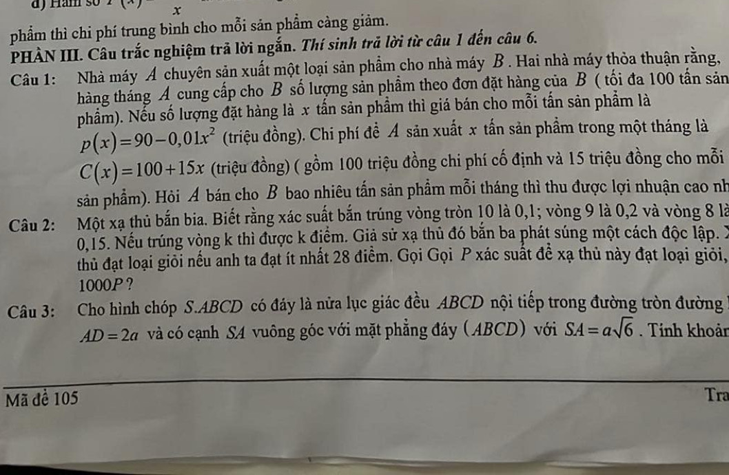 Ham so x
phẩm thì chi phí trung bình cho mỗi sản phầm càng giảm. 
PHÀN III. Câu trắc nghiệm trả lời ngắn. Thí sinh trả lời từ câu 1 đến câu 6. 
Câu 1: Nhà máy A chuyên sản xuất một loại sản phẩm cho nhà máy B . Hai nhà máy thỏa thuận rằng, 
tháng tháng A cung cấp cho B số lượng sản phầm theo đơn đặt hàng của B ( tối đa 100 tấn sản 
phẩm). Nếu số lượng đặt hàng là x tấn sản phầm thì giá bán cho mỗi tấn sản phẩm là
p(x)=90-0,01x^2 (triệu đồng). Chi phí để Á sản xuất x tấn sản phẩm trong một tháng là
C(x)=100+15x (triệu đồng) ( gồm 100 triệu đồng chi phí cố định và 15 triệu đồng cho mỗi 
sản phẩm). Hỏi A bán cho B bao nhiêu tấn sản phẩm mỗi tháng thì thu được lợi nhuận cao nh 
Câu 2: Một xạ thủ bắn bia. Biết rằng xác suất bắn trúng vòng tròn 10 là 0, 1; vòng 9 là 0, 2 và vòng 8 là
0, 15. Nếu trúng vòng k thì được k địểm. Giả sử xạ thủ đó bắn ba phát súng một cách độc lập. X
thủ đạt loại giỏi nếu anh ta đạt ít nhất 28 điểm. Gọi Gọi P xác suất đề xạ thủ này đạt loại giỏi,
1000P? 
Câu 3: Cho hình chóp S. ABCD có đáy là nửa lục giác đều ABCD nội tiếp trong đường tròn đường
AD=2a và có cạnh SA vuông góc với mặt phẳng đáy (ABCD) với SA=asqrt(6). Tính khoản 
Mã để 105 Tra