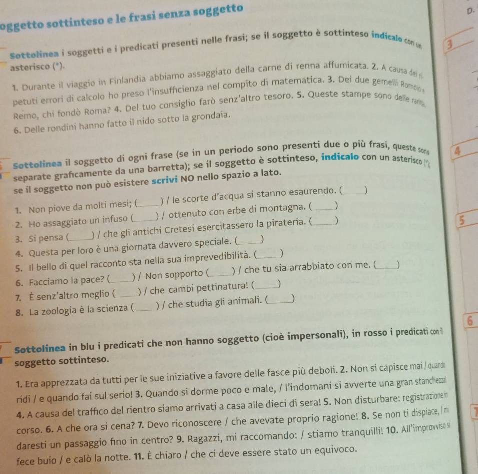 oggetto sottínteso e le frasí senza soggetto
D.
Søttolinea i soggetti e i predicati presenti nelle frasi; se il soggetto è sottinteso indicalo con u
3
asterisco (*).
1. Durante il viaggio in Finlandia abbiamo assaggiato della carne di renna affumicata. 2. A causa de n
petuti errori di calcolo ho preso l’insuffcienza nel compito di matematica. 3. Dei due gemelli Romolo 
Remo, chi fondò Roma? 4. Del tuo consiglio farò senz'altro tesoro. 5. Queste stampe sono delle ram
6. Delle rondini hanno fatto il nido sotto la grondaia.
søttolinea il soggetto di ogni frase (se in un periodo sono presenti due o più frasí, queste soo 4
separate grafcamente da una barretta); se il soggetto è sottinteso, indicalo con un asterisco
se il soggetto non può esistere scrivi NO nello spazio a lato.
1. Non piove da molti mesi; ( ) / le scorte d’acqua si stanno esaurendo. (_ )
2. Ho assaggiato un infuso ( _) / ottenuto con erbe di montagna. ( _)
3. Si pensa (_ ) / che gli antichi Cretesi esercitassero la pirateria. ( _)
5
4. Questa per loro è una giornata davvero speciale. ( )
5. Il bello di quel racconto sta nella sua imprevedibilità. (_ )
6. Facciamo la pace? ( ) / Non sopporto (_ ) / che tu sia arrabbiato con me. (_ )
7. È senz’altro meglio (_ ) / che cambi pettinatura! (_ )
8. La zoologia è la scienza (_ ) / che studia gli animali. (_ )
6
Sottolinea in blu i predicati che non hanno soggetto (cioè impersonali), in rosso i predicati con i
soggetto sottinteso.
1. Era apprezzata da tutti per le sue iniziative a favore delle fasce più deboli. 2. Non si capisce mai / quando
ridi / e quando fai sul serio! 3. Quando si dorme poco e male, / l’indomani si avverte una gran stanchezzal
4. A causa del traffico del rientro siamo arrivati a casa alle dieci di sera! 5. Non disturbare: registrazione n
corso. 6. A che ora si cena? 7. Devo riconoscere / che avevate proprio ragione! 8. Se non ti dispiace, / m
daresti un passaggio fino in centro? 9. Ragazzi, mi raccomando: / stiamo tranquilli! 10. All’improvviso s
fece buio / e calò la notte. 11. È chiaro / che ci deve essere stato un equivoco.