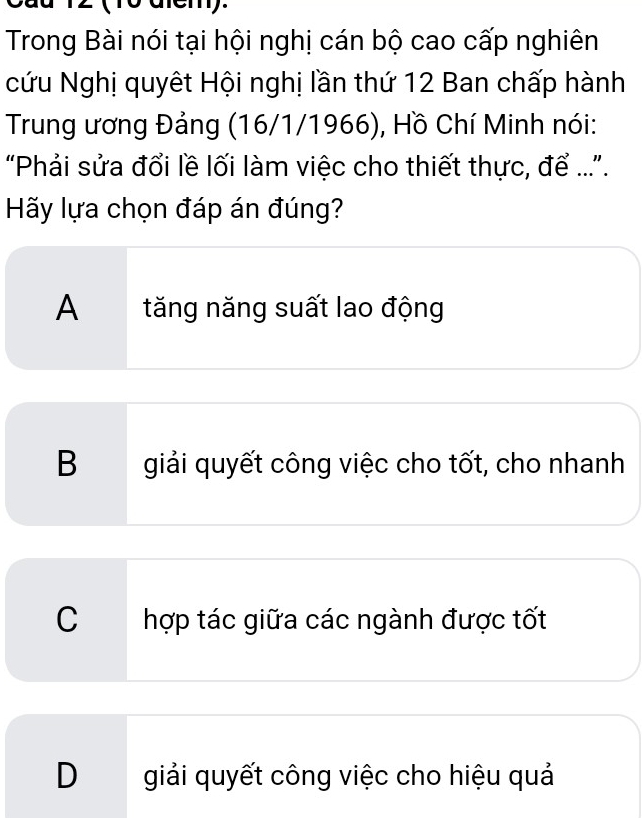 12 (10 diem).
Trong Bài nói tại hội nghị cán bộ cao cấp nghiên
cứu Nghị quyêt Hội nghị lần thứ 12 Ban chấp hành
Trung ương Đảng (16/1/1966), Hồ Chí Minh nói:
“Phải sửa đổi lề lối làm việc cho thiết thực, để ....
Hãy lựa chọn đáp án đúng?
A tăng năng suất lao động
B giải quyết công việc cho tốt, cho nhanh
C hợp tác giữa các ngành được tốt
Dgiải quyết công việc cho hiệu quả