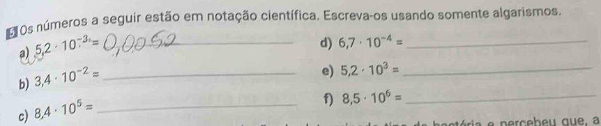 Os números a seguir estão em notação científica. Escreva-os usando somente algarismos. 
a) 5.2· 10^(-3.)= _ 
d) 6,7· 10^(-4)= _ 
b) 3,4· 10^(-2)= _ 
e) 5,2· 10^3= _ 
c) 8,4· 10^5= _ 
f) 8,5· 10^6= _ 
tória e nerceb eu que, a