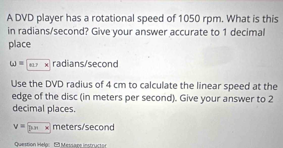 A DVD player has a rotational speed of 1050 rpm. What is this 
in radians/second? Give your answer accurate to 1 decimal 
place
W=82.7* radians/second
Use the DVD radius of 4 cm to calculate the linear speed at the 
edge of the disc (in meters per second). Give your answer to 2
decimal places.
V=3.31* meters/second
Question Help: Message instructor