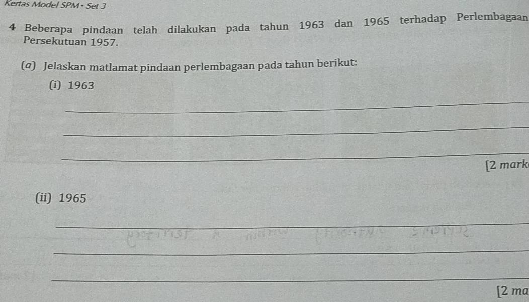 Kertas Model SPM• Set 3 
4 Beberapa pindaan telah dilakukan pada tahun 1963 dan 1965 terhadap Perlembagaan 
Persekutuan 1957. 
(@) Jelaskan matlamat pindaan perlembagaan pada tahun berikut: 
(i) 1963
_ 
_ 
_ 
[2 mark 
(ii) 1965 
_ 
__ 
_ 
_ 
_ 
_ 
[2 ma