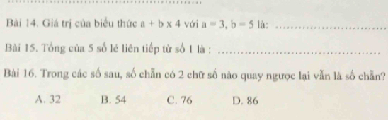 Giá trị của biểu thức a+b* 4 với a=3, b=5 là:_
Bài 15. Tổng của 5 số lẻ liên tiếp từ số 1 là :_
Bài 16. Trong các số sau, số chẵn có 2 chữ số nào quay ngược lại vẫn là số chẵn?
A. 32 B. 54 C. 76 D. 86