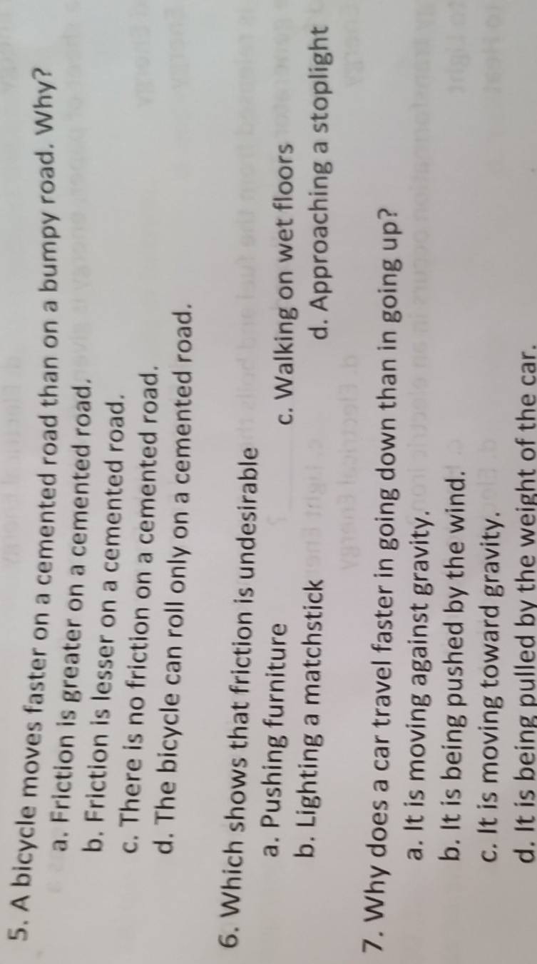 A bicycle moves faster on a cemented road than on a bumpy road. Why?
a. Friction is greater on a cemented road.
b. Friction is lesser on a cemented road.
c. There is no friction on a cemented road.
d. The bicycle can roll only on a cemented road.
6. Which shows that friction is undesirable
a. Pushing furniture
c. Walking on wet floors
b. Lighting a matchstick
d. Approaching a stoplight
7. Why does a car travel faster in going down than in going up?
a. It is moving against gravity.
b. It is being pushed by the wind.
c. It is moving toward gravity.
d. It is being pulled by the weight of the car.