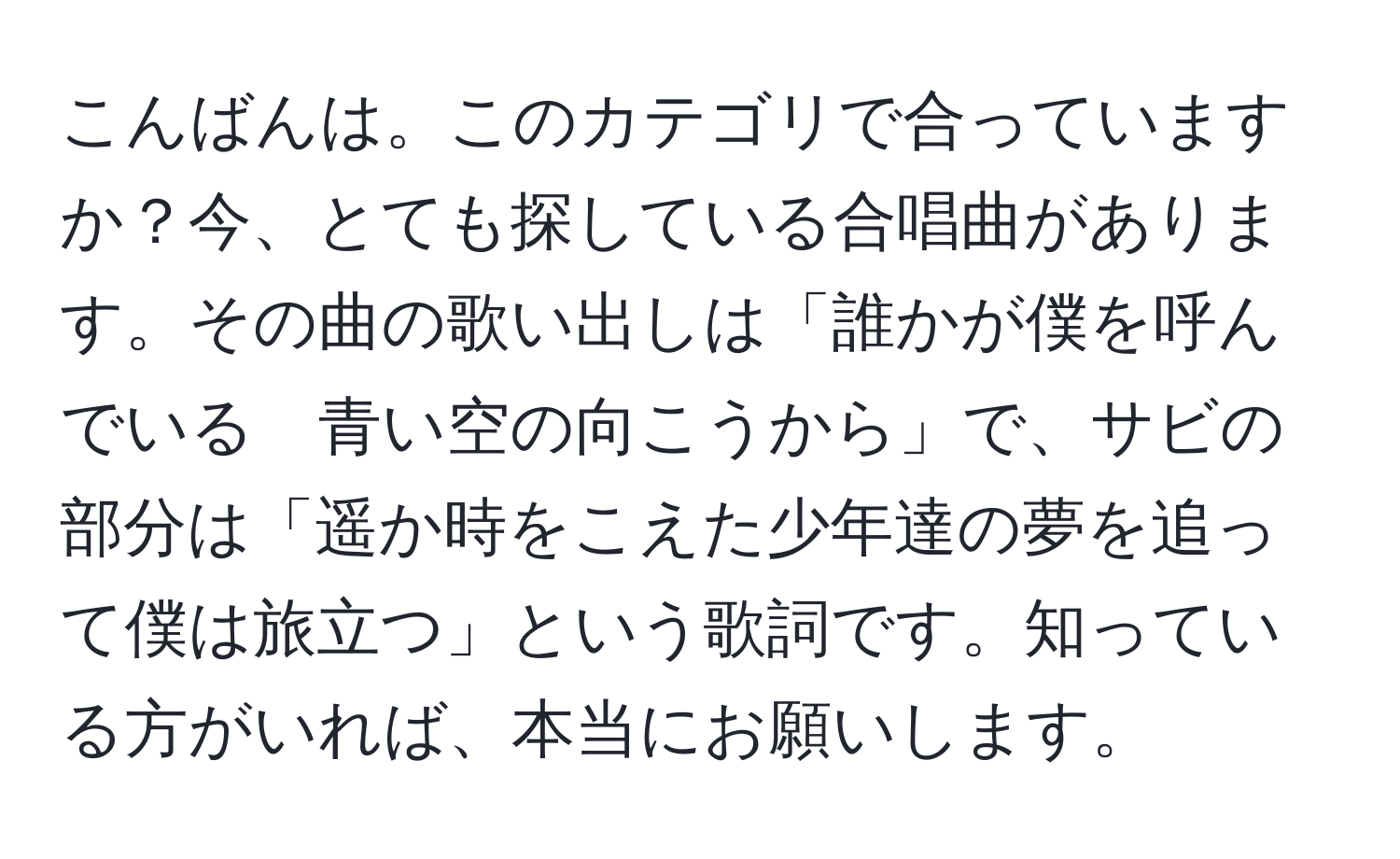 こんばんは。このカテゴリで合っていますか？今、とても探している合唱曲があります。その曲の歌い出しは「誰かが僕を呼んでいる　青い空の向こうから」で、サビの部分は「遥か時をこえた少年達の夢を追って僕は旅立つ」という歌詞です。知っている方がいれば、本当にお願いします。