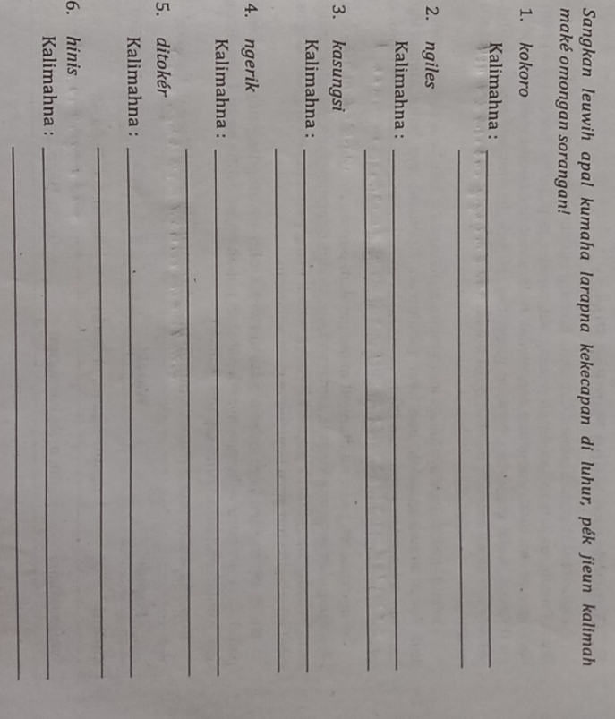 Sangkan leuwih apal kumaha larapna kekecapan di luhur, pék jieun kalimah 
maké omongan sorangan! 
1. kokoro 
Kalimahna :_ 
_ 
2. ngiles 
Kalimahna :_ 
_ 
3. kasungsi 
Kalimahna :_ 
_ 
4. ngerik 
Kalimahna :_ 
_ 
5. ditokér 
Kalimahna :_ 
_ 
6. hinis 
Kalimahna :_ 
_