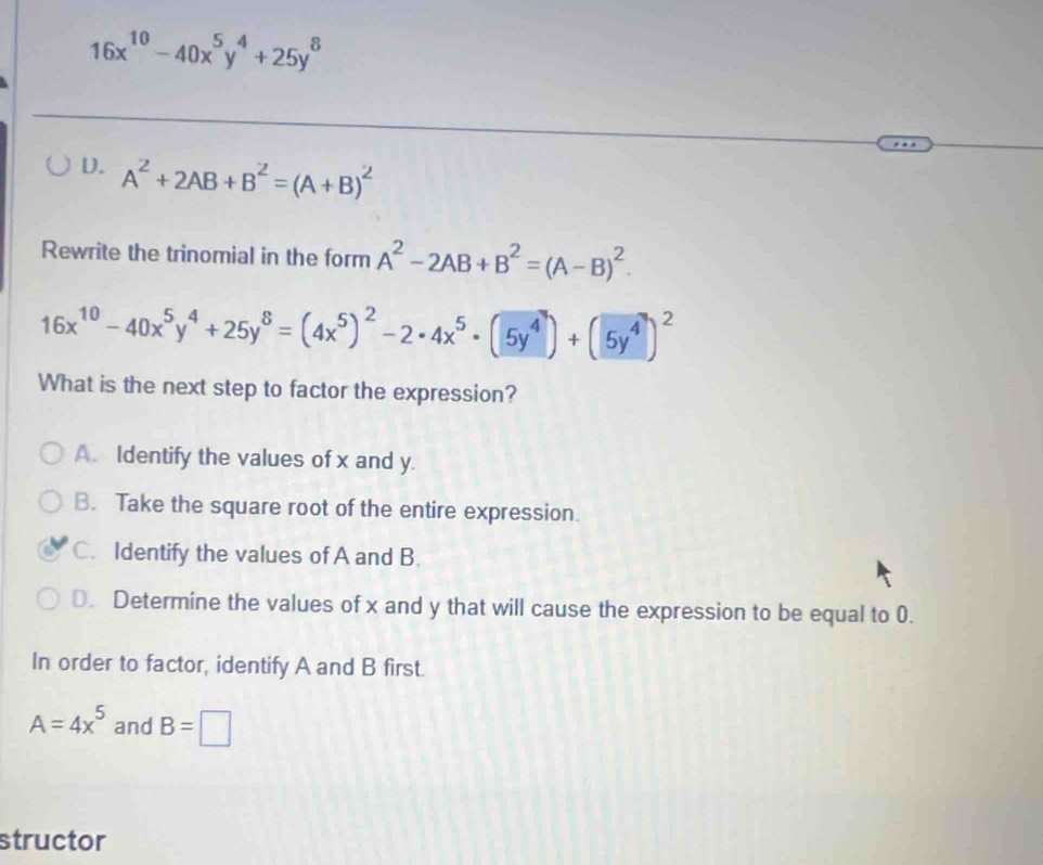 16x^(10)-40x^5y^4+25y^8
D. A^2+2AB+B^2=(A+B)^2
Rewrite the trinomial in the form A^2-2AB+B^2=(A-B)^2.
16x^(10)-40x^5y^4+25y^8=(4x^5)^2-2· 4x^5· (5y^4)+(5y^4)^2
What is the next step to factor the expression?
A. Identify the values of x and y.
B. Take the square root of the entire expression.
C. Identify the values of A and B.
D. Determine the values of x and y that will cause the expression to be equal to 0.
In order to factor, identify A and B first.
A=4x^5 and B=□
structor