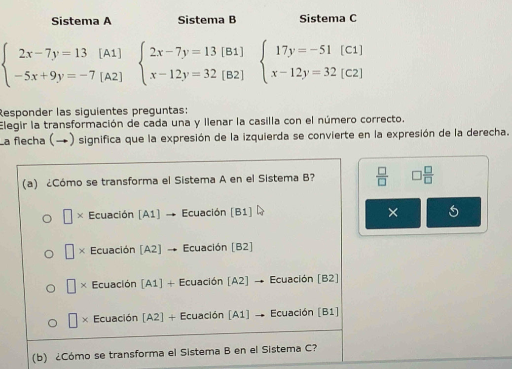 Sistema A Sistema B Sistema C
beginarrayl 2x-7y=13 -5x+9y=-7endarray. [A1]
[A2]
beginarrayl 2x-7y=13[B1] x-12y=32[B2]endarray. beginarrayl 17y=-51(C1) x-12y=32(C2)endarray.
Responder las siguientes preguntas:
Elegir la transformación de cada una y Ilenar la casilla con el número correcto.
La flecha (→) significa que la expresión de la izquierda se convierte en la expresión de la derecha.
 □ /□  
(a) ¿Cómo se transforma el Sistema A en el Sistema B? □  □ /□  
| × Ecuación [A1] Ecuación [B1] ×
× Ecuación [A2] → Ecuación [B2]
□ Ecuación [A1] + Ecuación [A2] → Ecuación [B2]
□ * Ecuación [A2] + Ecuación [A1] → Ecuación [B1]
(b) ¿Cómo se transforma el Sistema B en el Sistema C?