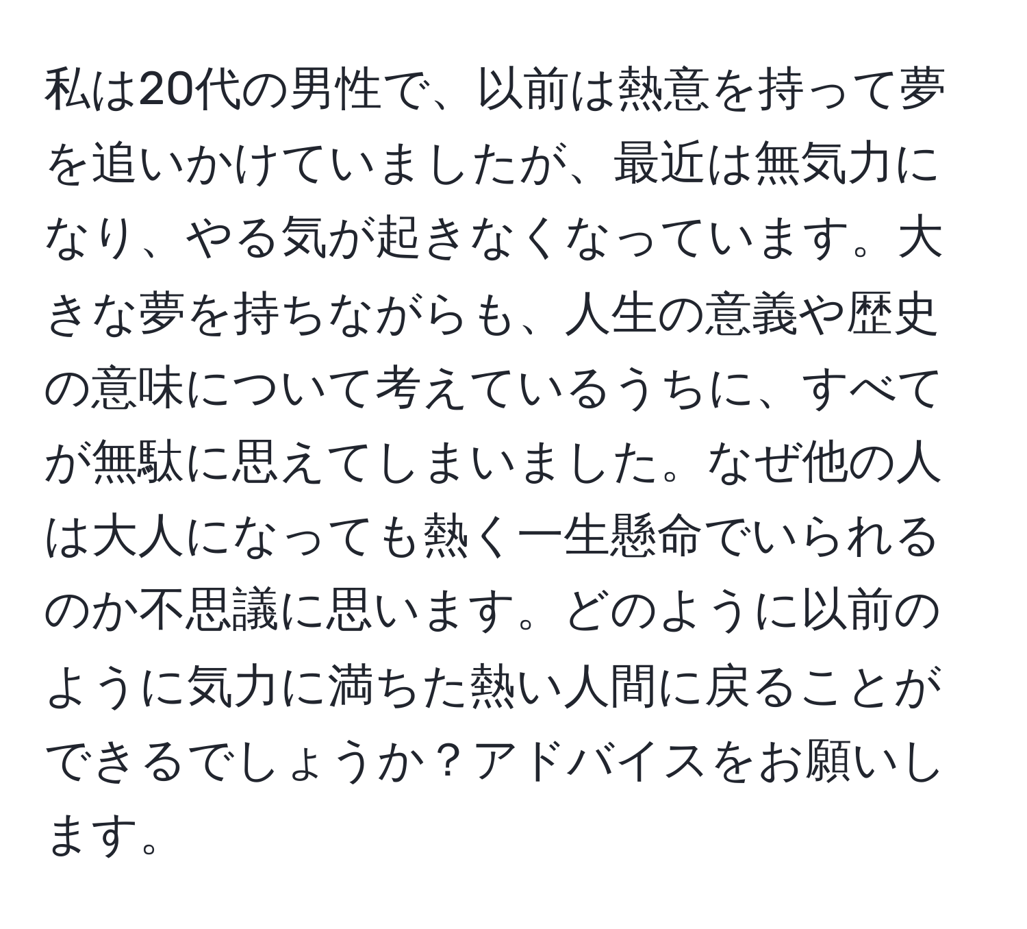 私は20代の男性で、以前は熱意を持って夢を追いかけていましたが、最近は無気力になり、やる気が起きなくなっています。大きな夢を持ちながらも、人生の意義や歴史の意味について考えているうちに、すべてが無駄に思えてしまいました。なぜ他の人は大人になっても熱く一生懸命でいられるのか不思議に思います。どのように以前のように気力に満ちた熱い人間に戻ることができるでしょうか？アドバイスをお願いします。