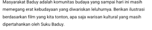 Masyarakat Baduy adalah komunitas budaya yang sampai hari ini masih 
memegang erat kebudayaan yang diwariskan leluhurnya. Berikan ilustrasi 
berdasarkan film yang kita tonton, apa saja warisan kultural yang masih 
dipertahankan oleh Suku Baduy.