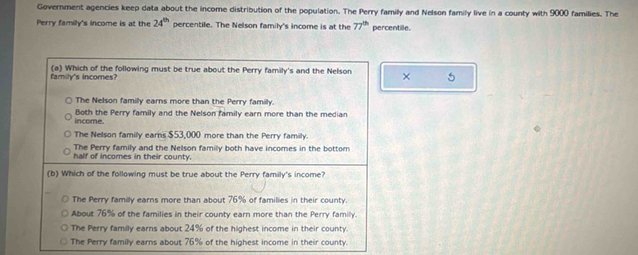 Government agencies keep data about the income distribution of the population. The Perry family and Nelson family live in a county with 9000 families. The
Perry family's income is at the 24^(th) percentile. The Nelson family's income is at the 77^(th) percentile.
(a) Which of the following must be true about the Perry family's and the Nelson × 5
family's incomes?
The Nelson family earns more than the Perry family.
Both the Perry family and the Nelson family earn more than the median
income.
The Nelson family earns $53,000 more than the Perry family.
The Perry family and the Nelson family both have incomes in the bottom
half of incomes in their county.
(b) Which of the following must be true about the Perry family's income?
The Perry family earns more than about 76% of families in their county.
About 76% of the families in their county earn more than the Perry family.
The Perry family earns about 24% of the highest income in their county.
The Perry family earns about 76% of the highest income in their county.