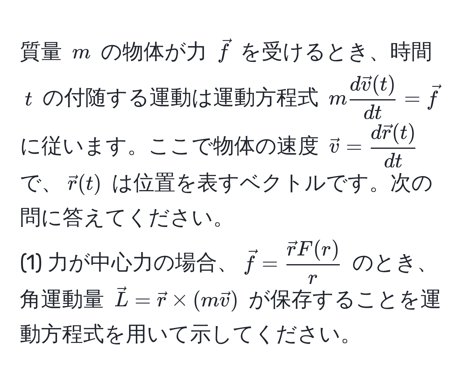 質量 $m$ の物体が力 $vecf$ を受けるとき、時間 $t$ の付随する運動は運動方程式 $m fracd vecv(t)dt = vecf$ に従います。ここで物体の速度 $vecv = fracd vecr(t)dt$ で、$vecr(t)$ は位置を表すベクトルです。次の問に答えてください。
(1) 力が中心力の場合、$vecf = fracvecrF(r)r$ のとき、角運動量 $vecL = vecr * (m vecv)$ が保存することを運動方程式を用いて示してください。