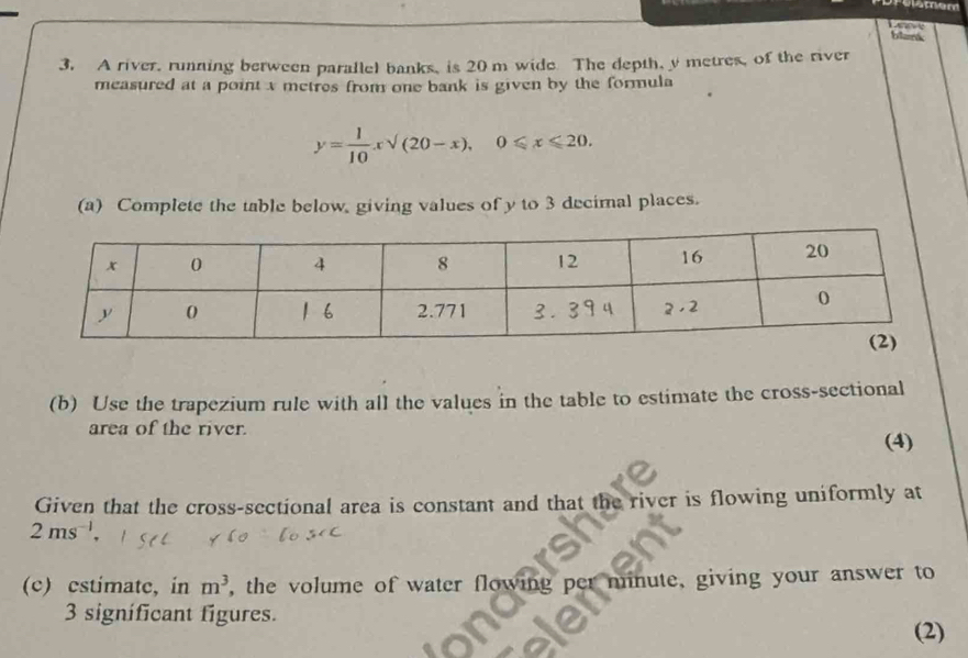 blamk         
3. A river, running berween parallel banks, is 20 m wide The depth, y metres, of the river
measured at a point x metres from one bank is given by the formula
y= 1/10 xsqrt((20-x),)0≤slant x≤slant 20.
(a) Complete the table below, giving values of y to 3 decimnal places.
(b) Use the trapezium rule with all the values in the table to estimate the cross-sectional
area of the river.
(4)
Given that the cross-sectional area is constant and that the river is flowing uniformly at
2ms^(-1)
(c) estimate, in m^3 , the volume of water flowing per minute, giving your answer to
3 significant figures.
(2)